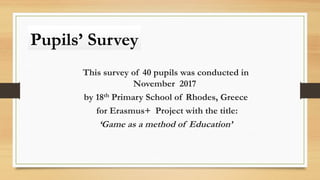 Pupils’ Survey
This survey of 40 pupils was conducted in
November 2017
by 18th Primary School of Rhodes, Greece
for Erasmus+ Project with the title:
‘Game as a method of Education’
 