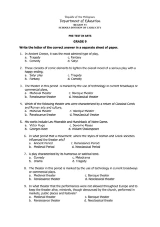 Republic of the Philippines
Department of Education
REGION VI
SCHOOLS DIVISION OF CADIZ CITY
PRE-TEST IN ARTS
GRADE 9
Write the letter of the correct answer in a separate sheet of paper.
1. In Ancient Greece, it was the most admired type of play.
a. Tragedy c. Fantasy
b. Comedy d. Satyr
2. These consists of comic elements to lighten the overall mood of a serious play with a
happy ending.
a. Satyr play c. Tragedy
b. Fantasy d. Comedy
3. The theater in this period is marked by the use of technology in current broadways or
commercial plays.
a. Medieval theater c. Baroque theater
b. Renaissance theater d. Neoclassical theater
4. Which of the following theater arts were characterized by a return of Classical Greek
and Roman arts and culture.
a. Medieval theater c. Baroque theater
b. Renaissance theater d. Neoclassical theater
5. His works include Les Miserable and Hunchback of Notre Dame.
a. Victor Hugo c. Severino Reyes
b. Georges Bizet d. William Shakespeare
6. In what period that a movement where the styles of Roman and Greek societies
influenced the theater arts?
a. Ancient Period c. Renaissance Period
b. Medieval Period d. Neoclassical Period
7. A play characterized by its humorous or satirical tone.
a. Comedy c. Melodrama
b. Drama d. Tragedy
8. The theater in this period is marked by the use of technology in current broadways
or commercial plays.
a. Medieval theater c. Baroque theater
b. Renaissance theater d. Neoclassical theater
9. In what theater that the performances were not allowed throughout Europe and to
keep the theater alive, minstrels, though denounced by the church, performed in
markets, public places and festivals?
a. Medieval theater c. Baroque theater
b. Renaissance theater d. Neoclassical theate
 