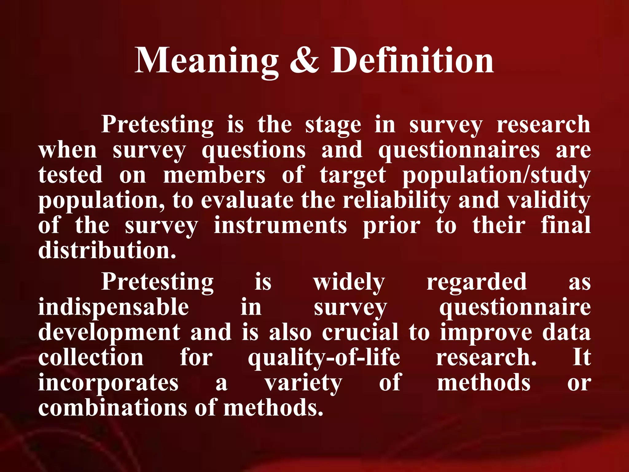 Meaning & Definition
Pretesting is the stage in survey research
when survey questions and questionnaires are
tested on members of target population/study
population, to evaluate the reliability and validity
of the survey instruments prior to their final
distribution.
Pretesting is widely regarded as
indispensable in survey questionnaire
development and is also crucial to improve data
collection for quality-of-life research. It
incorporates a variety of methods or
combinations of methods.
 