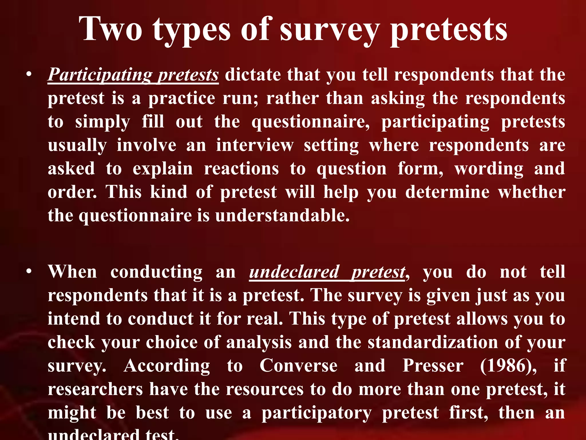 Two types of survey pretests
• Participating pretests dictate that you tell respondents that the
pretest is a practice run; rather than asking the respondents
to simply fill out the questionnaire, participating pretests
usually involve an interview setting where respondents are
asked to explain reactions to question form, wording and
order. This kind of pretest will help you determine whether
the questionnaire is understandable.
• When conducting an undeclared pretest, you do not tell
respondents that it is a pretest. The survey is given just as you
intend to conduct it for real. This type of pretest allows you to
check your choice of analysis and the standardization of your
survey. According to Converse and Presser (1986), if
researchers have the resources to do more than one pretest, it
might be best to use a participatory pretest first, then an
 