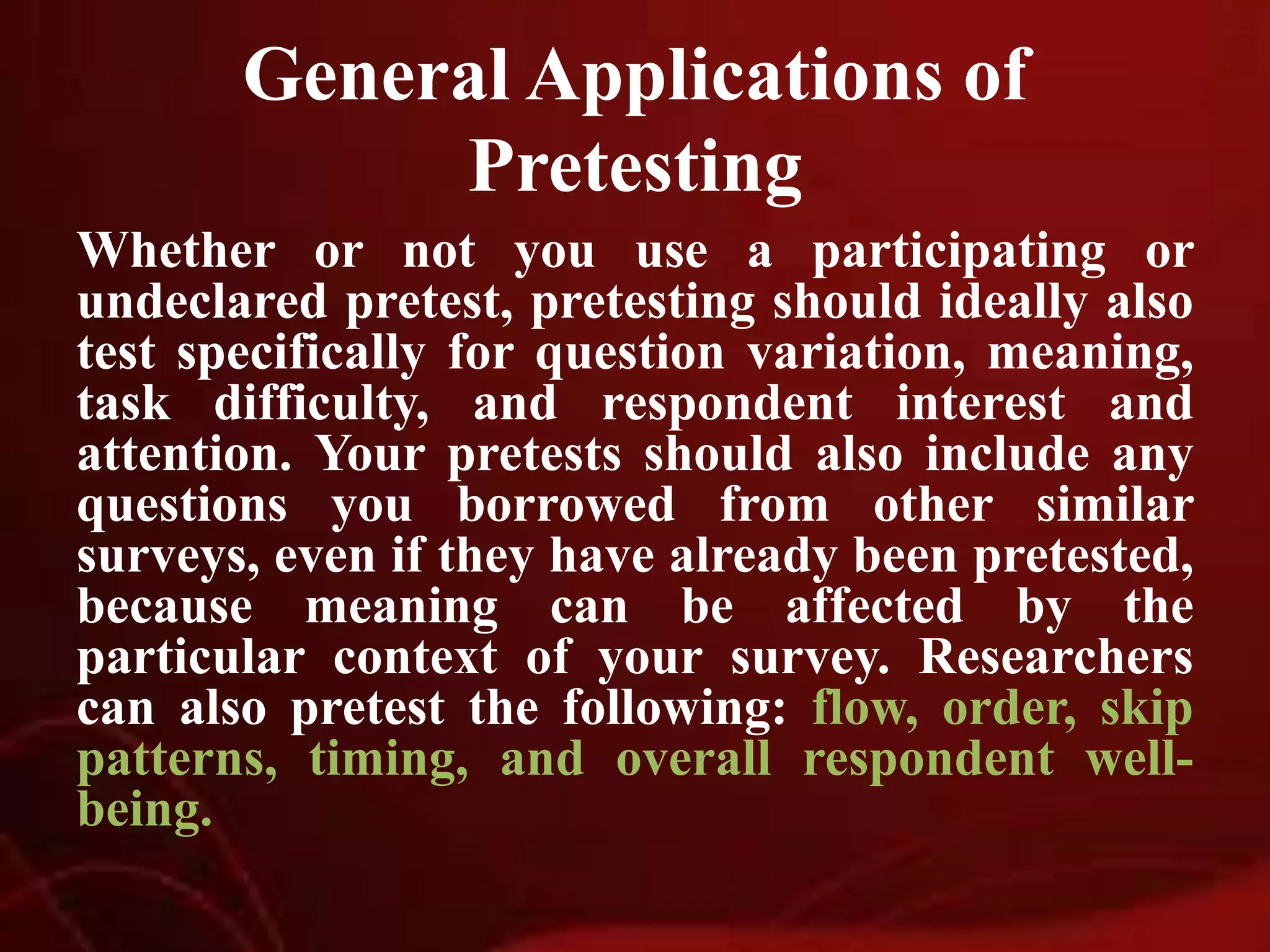 General Applications of
Pretesting
Whether or not you use a participating or
undeclared pretest, pretesting should ideally also
test specifically for question variation, meaning,
task difficulty, and respondent interest and
attention. Your pretests should also include any
questions you borrowed from other similar
surveys, even if they have already been pretested,
because meaning can be affected by the
particular context of your survey. Researchers
can also pretest the following: flow, order, skip
patterns, timing, and overall respondent well-
being.
 