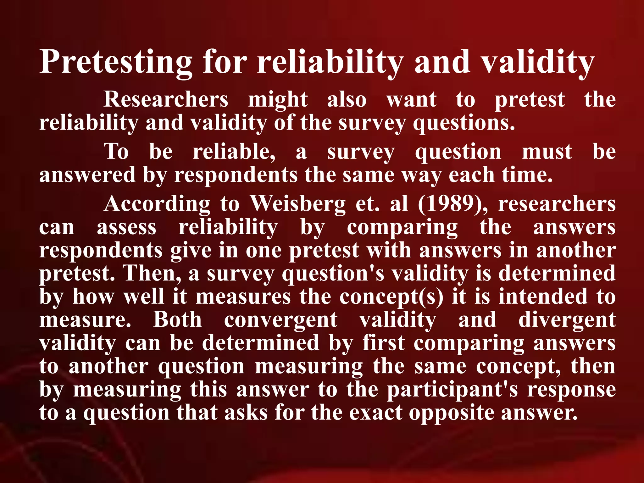 Pretesting for reliability and validity
Researchers might also want to pretest the
reliability and validity of the survey questions.
To be reliable, a survey question must be
answered by respondents the same way each time.
According to Weisberg et. al (1989), researchers
can assess reliability by comparing the answers
respondents give in one pretest with answers in another
pretest. Then, a survey question's validity is determined
by how well it measures the concept(s) it is intended to
measure. Both convergent validity and divergent
validity can be determined by first comparing answers
to another question measuring the same concept, then
by measuring this answer to the participant's response
to a question that asks for the exact opposite answer.
 
