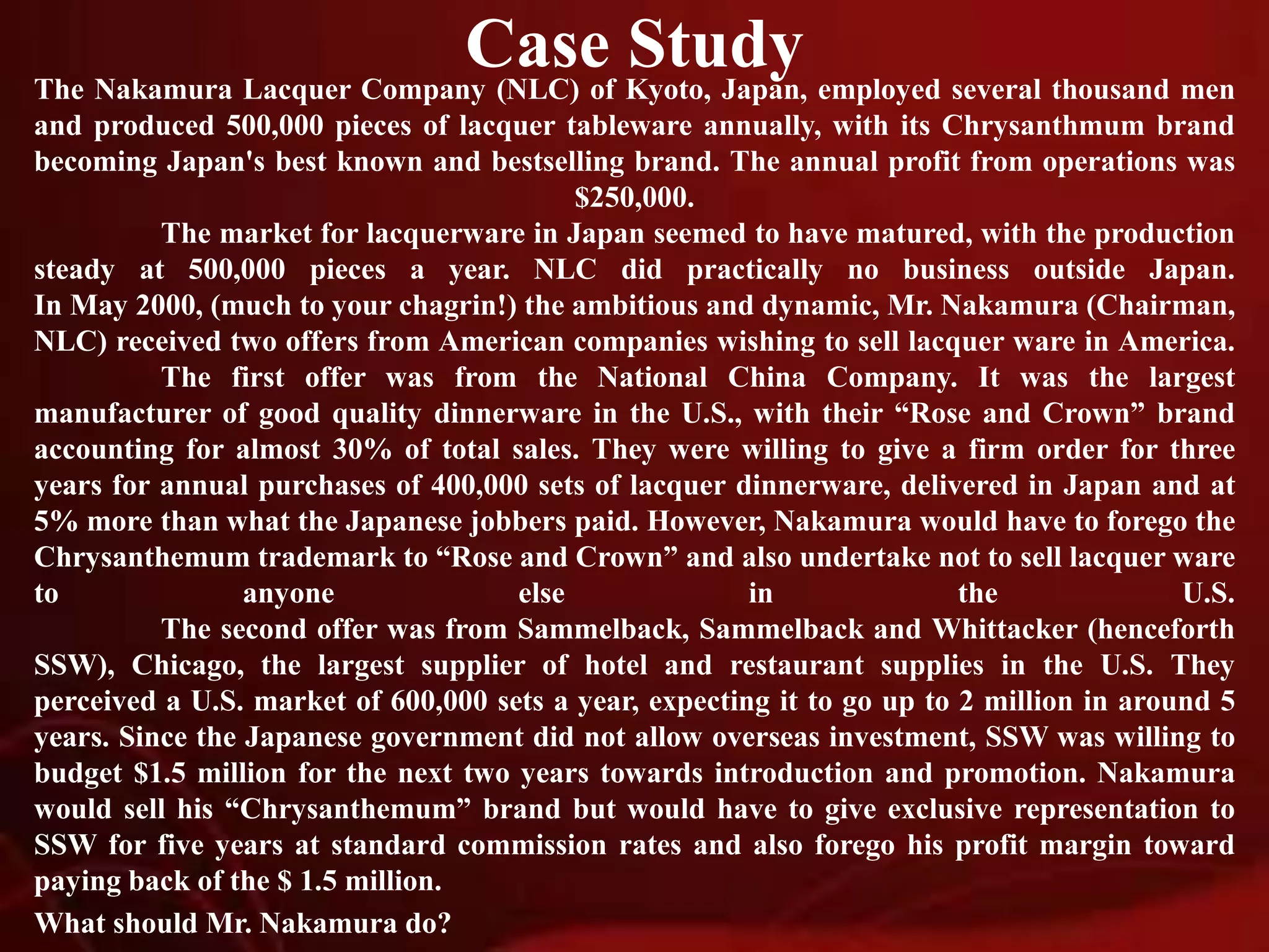 Case Study
The Nakamura Lacquer Company (NLC) of Kyoto, Japan, employed several thousand men
and produced 500,000 pieces of lacquer tableware annually, with its Chrysanthmum brand
becoming Japan's best known and bestselling brand. The annual profit from operations was
$250,000.
The market for lacquerware in Japan seemed to have matured, with the production
steady at 500,000 pieces a year. NLC did practically no business outside Japan.
In May 2000, (much to your chagrin!) the ambitious and dynamic, Mr. Nakamura (Chairman,
NLC) received two offers from American companies wishing to sell lacquer ware in America.
The first offer was from the National China Company. It was the largest
manufacturer of good quality dinnerware in the U.S., with their “Rose and Crown” brand
accounting for almost 30% of total sales. They were willing to give a firm order for three
years for annual purchases of 400,000 sets of lacquer dinnerware, delivered in Japan and at
5% more than what the Japanese jobbers paid. However, Nakamura would have to forego the
Chrysanthemum trademark to “Rose and Crown” and also undertake not to sell lacquer ware
to anyone else in the U.S.
The second offer was from Sammelback, Sammelback and Whittacker (henceforth
SSW), Chicago, the largest supplier of hotel and restaurant supplies in the U.S. They
perceived a U.S. market of 600,000 sets a year, expecting it to go up to 2 million in around 5
years. Since the Japanese government did not allow overseas investment, SSW was willing to
budget $1.5 million for the next two years towards introduction and promotion. Nakamura
would sell his “Chrysanthemum” brand but would have to give exclusive representation to
SSW for five years at standard commission rates and also forego his profit margin toward
paying back of the $ 1.5 million.
What should Mr. Nakamura do?
 
