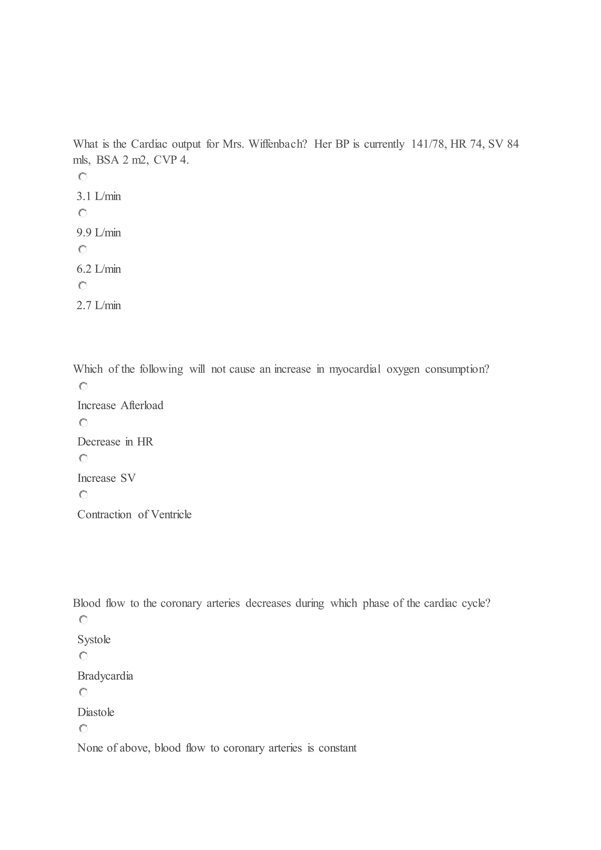 What is the Cardiac output for Mrs. Wiffenbach? Her BP is currently 141/78, HR 74, SV 84
mls, BSA 2 m2, CVP 4.
3.1 L/min
9.9 L/min
6.2 L/min
2.7 L/min
Which of the following will not cause an increase in myocardial oxygen consumption?
Increase Afterload
Decrease in HR
Increase SV
Contraction of Ventricle
Blood flow to the coronary arteries decreases during which phase of the cardiac cycle?
Systole
Bradycardia
Diastole
None of above, blood flow to coronary arteries is constant
 