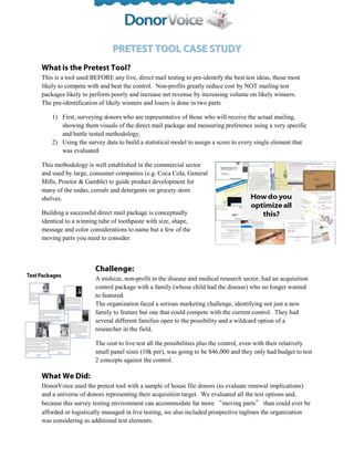 This is a tool used BEFORE any live, direct mail testing to pre-identify the best test ideas, those most
likely to compete with and beat the control. Non-profits greatly reduce cost by NOT mailing test
packages likely to perform poorly and increase net revenue by increasing volume on likely winners.
The pre-identification of likely winners and losers is done in two parts

    1) First, surveying donors who are representative of those who will receive the actual mailing,
       showing them visuals of the direct mail package and measuring preference using a very specific
       and battle tested methodology.
    2) Using the survey data to build a statistical model to assign a score to every single element that
       was evaluated.

This methodology is well established in the commercial sector
and used by large, consumer companies (e.g. Coca Cola, General
Mills, Proctor & Gamble) to guide product development for
many of the sodas, cereals and detergents on grocery store
shelves.

Building a successful direct mail package is conceptually
identical to a winning tube of toothpaste with size, shape,
message and color considerations to name but a few of the
moving parts you need to consider.




                     A midsize, non-profit in the disease and medical research sector, had an acquisition
                     control package with a family (whose child had the disease) who no longer wanted
                     to featured.
                     The organization faced a serious marketing challenge, identifying not just a new
                     family to feature but one that could compete with the current control. They had
                     several different families open to the possibility and a wildcard option of a
                     researcher in the field.

                     The cost to live test all the possibilities plus the control, even with their relatively
                     small panel sizes (10k per), was going to be $46,000 and they only had budget to test
                     2 concepts against the control.



DonorVoice used the pretest tool with a sample of house file donors (to evaluate renewal implications)
and a universe of donors representing their acquisition target. We evaluated all the test options and,
because this survey testing environment can accommodate far more “moving parts” than could ever be
afforded or logistically managed in live testing, we also included prospective taglines the organization
was considering as additional test elements.
 