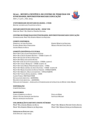 OPARÁ - REVISTA CIENTÍFICA DO CENTRO DE PESQUISAS EM
ETNICIDADES, MOVIMENTOS SOCIAIS E EDUCAÇÃO
ANO 1, V.2,JUL ./DEZ. 2013.
UNIVERSIDADE DO ESTADO DA BAHIA - UNEB
REITOR: LOURISVALDO VALENTIM DA SILVA
DEPARTAMENTO DE EDUCAÇÃO – DEDC VIII
DIRETOR: PROFº M.E DORIVAL PEREIRA OLIVEIRA
CENTRO DE PESQUISAS EM ETNICIDADES, MOVIMENTOS SOCIAIS E EDUCAÇÃO
COORDENADOR: PROFº M.E KÁRPIO MÁRCIO DE SIQUEIRA
COMITÊ EDITORIAL
DORISVAN DE LIRA OLIVEIRA
FLORIZA MARIA SENA FERNANDES
JAILMA MARIA DA SILVA
KÁRPIO MÁRCIO DE SIQUEIRA
MÁRCIO NICORY COSTA SOUZA
COMITÊ CIENTÍFICO-CULTURAL
PROFª DRª CARLA LIANE NASCIMENTO SANTOS
PROFº M.E CARLOS ALBERTO BATISTA – UNEB- CAMPUS II
PROFª DRª ELIANE DE SOUZA NOGUEIRA
PROFª DRª ÉRIKA DOS SANTOS NUNES
PROFºDRº JOSÉ AUGUSTO LARANJEIRAS – UNEB–CAMPUS I
PROFº DRº JURACY MARQUES – UNEB- CAMPUS II
PROFª DRª LÍDIA MARIA PIRES SOARES CARDEL – UFBA
PROFª DRª MARIA ANÓRIA DE JESUS OLIVEIRA – UNEB - CAMPUS II
PROFª DRª MARIA CLEONICE DE SOUZA VERGNE– UNEB/FASETE
PROFº DRº SÉRGIO L. MALTA DE AZEVEDO – UFCG/FASETE
PROFª DRª VANUSA SOUSA ALMEIDA – UEFS
ALZENI TOMÁZ -NECTAS/UNEB
EDVALDA LINS AROUCHA– AGENDHA
MAURÍCIO LINS AROUCHA – AGENDHA
OSWALDO DE CAMARGO – JORNALISTA E COORDENADOR DE LITERATURA DO MUSEU AFRO-BRASIL
EDITORAÇÃO
COMITÊ EDITORIAL
MONITORES
CAMILA GABRIELLE DA SILVA
JÉSSICA NAYARA ANDRADE DOS SANTOS
MILENA ANDRADE DOS SANTOS
PAOLA DE MORI
SANTIAGO MOZART
COLABORAÇÃO NA REVISTA DESTE NÚMERO
PROFª M.A JAILMA MARIA DA SILVA
PROFº M.E KÁRPIO MÁRCIO DE SIQUEIRA
PROFº M.E MÁRCIO NICORY COSTA SOUZA
PROFº DRº SÉRGIO GONÇALVES RAMALHO
CRÉDITOS DA FOTO DE CAPA:
JOÃO ZINCLAR (1957-2013)
 