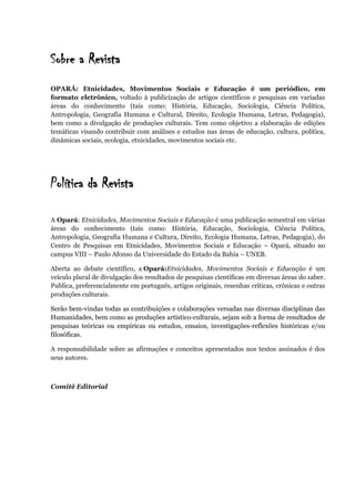 Sobre a Revista
OPARÁ: Etnicidades, Movimentos Sociais e Educação é um periódico, em
formato eletrônico, voltado à publicização de artigos científicos e pesquisas em variadas
áreas do conhecimento (tais como: História, Educação, Sociologia, Ciência Política,
Antropologia, Geografia Humana e Cultural, Direito, Ecologia Humana, Letras, Pedagogia),
bem como a divulgação de produções culturais. Tem como objetivo a elaboração de edições
temáticas visando contribuir com análises e estudos nas áreas de educação, cultura, política,
dinâmicas sociais, ecologia, etnicidades, movimentos sociais etc.
Política da Revista
A Opará: Etnicidades, Movimentos Sociais e Educação é uma publicação semestral em várias
áreas do conhecimento (tais como: História, Educação, Sociologia, Ciência Política,
Antropologia, Geografia Humana e Cultura, Direito, Ecologia Humana, Letras, Pedagogia), do
Centro de Pesquisas em Etnicidades, Movimentos Sociais e Educação – Opará, situado no
campus VIII – Paulo Afonso da Universidade do Estado da Bahia – UNEB.
Aberta ao debate científico, a Opará:Etnicidades, Movimentos Sociais e Educação é um
veículo plural de divulgação dos resultados de pesquisas científicas em diversas áreas do saber.
Publica, preferencialmente em português, artigos originais, resenhas críticas, crônicas e outras
produções culturais.
Serão bem-vindas todas as contribuições e colaborações versadas nas diversas disciplinas das
Humanidades, bem como as produções artístico-culturais, sejam sob a forma de resultados de
pesquisas teóricas ou empíricas ou estudos, ensaios, investigações-reflexões históricas e/ou
filosóficas.
A responsabilidade sobre as afirmações e conceitos apresentados nos textos assinados é dos
seus autores.
Comitê Editorial
 