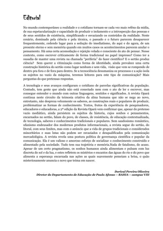 Editorial
No mundo contemporâneo a realidade e o cotidiano tornam-se cada vez mais reféns da mídia,
de sua espetacularização e capacidade de produzir o isolamento e a introspecção das pessoas e
de seus sentidos de existência, simplificando e esvaziando os conteúdos da realidade. Neste
cenário, dominado pela ciência e pela técnica, o passado e o futuro parecem desaparecer
frequentemente, cedendo lugar para a sedução do imediatismo, do aqui e do agora, de um
presente eterno e sem memória quando em muitos casos os acontecimentos parecem anular o
pensamento. Há uma certa acomodação e rejeição velada e consciente do ato de pensar. Nesse
contexto, como escrever criticamente de forma tradicional no papel impresso? Como ter a
ousadia de manter uma revista na chamada “periferia” do fazer cientifico? E o sertão produz
ciência? Sem querer a vitimização como forma de identidade, ainda prevalece uma certa
construção histórica do sertão como lugar nenhum e sem vida, visão que vem se rompendo de
dentro pra fora e de fora para dentro. Se a tecnociência desumaniza os processos e a ação isola
os sujeitos no vazio da máquina, teremos leitores para este tipo de comunicação? Mais
perguntas do que pretensas respostas.
A tecnologia e seus avanços configuram o cotidiano de parcelas significativas da população.
Contudo, tem gente que ainda não está conectado nem com o ato de ler e escrever, mas
consegue entender o mundo com outras linguagens, sentidos e significados. A revista Opará
continua neste circuito da teimosia criativa da alma humana que não se nega ao novo,
entretanto, não despreza velozmente os saberes, as construções reais e populares de produzir,
problematizar as formas de conhecimento. Textos, frutos da experiência de pesquisadores,
educadores e educadoras, a 2ª edição da Revista Opará vem confirmar que, apesar do pretenso
vazio mediático, ainda persistem os sujeitos da historia, cujos sonhos e pensamentos,
encarnados no sertão, falam do povo, de classes, de resistência, de educação contextualizada,
de tecnologia, saberes e conhecimentos tradicionais e populares. Sem saudosismo romântico,
ufanismo endeusador dos modernos produtos informacionais, a revista segue do sertão, do
litoral, com seus limites, mas com o anúncio que a vida de grupos tradicionais e considerados
minoritários e suas lutas não podem ser esvaziados e desqualificados pela comunicação
mercadológica. A revista revela uma postura política de governança científica e popular da
comunicação. Ela é um valioso e amoroso esforço de socializar o conhecimento construído e
alimentado pela sociedade. Tudo tem sua trajetória e memória.Nada de fatalismo, do acaso.
Apesar de um certo pragmatismo, os sonhos humanos ainda alimentam e pulsam com luz
discreta do sol e da lua, e estes refletem os mistérios e encantos das águas do rio e do povo que
alimenta a esperança encarnada nas ações as quais suavemente pemeiam a brisa, o quão
misteriosamente anuncia o novo que teima em nascer.
Dorival Pereira Oliveira
Diretor do Departamento de Educação de Paulo Afonso – BAHIA – campus VIII
 