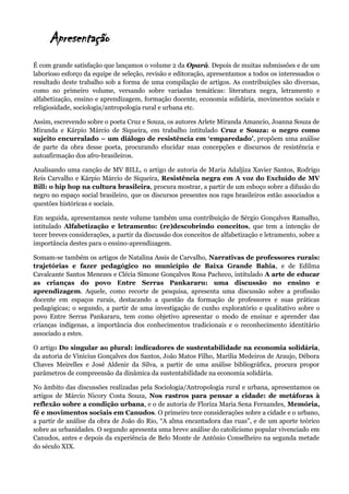 Apresentação
É com grande satisfação que lançamos o volume 2 da Opará. Depois de muitas submissões e de um
laborioso esforço da equipe de seleção, revisão e editoração, apresentamos a todos os interessados o
resultado deste trabalho sob a forma de uma compilação de artigos. As contribuições são diversas,
como no primeiro volume, versando sobre variadas temáticas: literatura negra, letramento e
alfabetização, ensino e aprendizagem, formação docente, economia solidária, movimentos sociais e
religiosidade, sociologia/antropologia rural e urbana etc.
Assim, escrevendo sobre o poeta Cruz e Souza, os autores Arlete Miranda Amancio, Joanna Souza de
Miranda e Kárpio Márcio de Siqueira, em trabalho intitulado Cruz e Souza: o negro como
sujeito encurralado – um diálogo de resistência em ‘emparedado’, propõem uma análise
de parte da obra desse poeta, procurando elucidar suas concepções e discursos de resistência e
autoafirmação dos afro-brasileiros.
Analisando uma canção de MV BILL, o artigo de autoria de Maria Adaljiza Xavier Santos, Rodrigo
Reis Carvalho e Kárpio Márcio de Siqueira, Resistência negra em A voz do Excluído de MV
Bill: o hip hop na cultura brasileira, procura mostrar, a partir de um esboço sobre a difusão do
negro no espaço social brasileiro, que os discursos presentes nos raps brasileiros estão associados a
questões históricas e sociais.
Em seguida, apresentamos neste volume também uma contribuição de Sérgio Gonçalves Ramalho,
intitulado Alfabetização e letramento: (re)descobrindo conceitos, que tem a intenção de
tecer breves considerações, a partir da discussão dos conceitos de alfabetização e letramento, sobre a
importância destes para o ensino-aprendizagem.
Somam-se também os artigos de Natalina Assis de Carvalho, Narrativas de professores rurais:
trajetórias e fazer pedagógico no município de Baixa Grande Bahia, e de Edilma
Cavalcante Santos Menezes e Clécia Simone Gonçalves Rosa Pacheco, intitulado A arte de educar
as crianças do povo Entre Serras Pankararu: uma discussão no ensino e
aprendizagem. Aquele, como recorte de pesquisa, apresenta uma discussão sobre a profissão
docente em espaços rurais, destacando a questão da formação de professores e suas práticas
pedagógicas; o segundo, a partir de uma investigação de cunho exploratório e qualitativo sobre o
povo Entre Serras Pankararu, tem como objetivo apresentar o modo de ensinar e aprender das
crianças indígenas, a importância dos conhecimentos tradicionais e o reconhecimento identitário
associado a estes.
O artigo Do singular ao plural: indicadores de sustentabilidade na economia solidária,
da autoria de Vinícius Gonçalves dos Santos, João Matos Filho, Marilia Medeiros de Araujo, Débora
Chaves Meirelles e José Aldenir da Silva, a partir de uma análise bibliográfica, procura propor
parâmetros de compreensão da dinâmica da sustentabilidade na economia solidária.
No âmbito das discussões realizadas pela Sociologia/Antropologia rural e urbana, apresentamos os
artigos de Márcio Nicory Costa Souza, Nos rastros para pensar a cidade: de metáforas à
reflexão sobre a condição urbana, e o de autoria de Floriza Maria Sena Fernandes, Memória,
fé e movimentos sociais em Canudos. O primeiro tece considerações sobre a cidade e o urbano,
a partir de análise da obra de João do Rio, “A alma encantadora das ruas”, e de um aporte teórico
sobre as urbanidades. O segundo apresenta uma breve análise do catolicismo popular vivenciado em
Canudos, antes e depois da experiência de Belo Monte de Antônio Conselheiro na segunda metade
do século XIX.
 