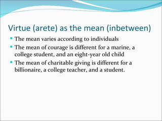 Virtue (arete) as the mean (inbetween)
 The mean varies according to individuals
 The mean of courage is different for a marine, a
  college student, and an eight-year old child
 The mean of charitable giving is different for a
  billionaire, a college teacher, and a student.
 