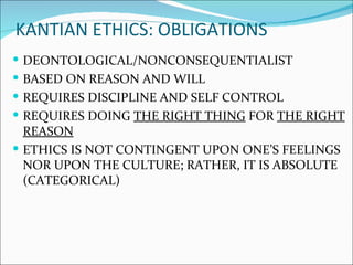 KANTIAN ETHICS: OBLIGATIONS
 DEONTOLOGICAL/NONCONSEQUENTIALIST
 BASED ON REASON AND WILL
 REQUIRES DISCIPLINE AND SELF CONTROL
 REQUIRES DOING THE RIGHT THING FOR THE RIGHT
  REASON
 ETHICS IS NOT CONTINGENT UPON ONE’S FEELINGS
  NOR UPON THE CULTURE; RATHER, IT IS ABSOLUTE
  (CATEGORICAL)
 