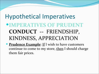 Hypothetical Imperatives
IMPERATIVES OF PRUDENT
 CONDUCT -- FRIENDSHIP,
 KINDNESS, APPRECIATION
 Prudence Example: If I wish to have customers
 continue to come to my store, then I should charge
 them fair prices.
 