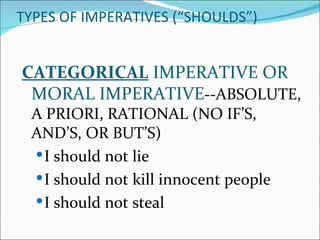 TYPES OF IMPERATIVES (“SHOULDS”)


CATEGORICAL IMPERATIVE OR
 MORAL IMPERATIVE--ABSOLUTE,
 A PRIORI, RATIONAL (NO IF’S,
 AND’S, OR BUT’S)
  I should not lie
  I should not kill innocent people
  I should not steal
 