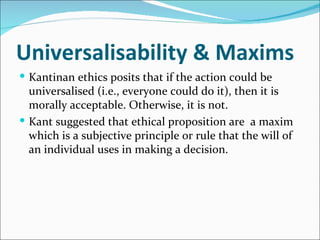 Universalisability & Maxims
 Kantinan ethics posits that if the action could be
  universalised (i.e., everyone could do it), then it is
  morally acceptable. Otherwise, it is not.
 Kant suggested that ethical proposition are a maxim
  which is a subjective principle or rule that the will of
  an individual uses in making a decision.
 