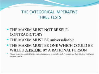 THE CATEGORICAL IMPERATIVE
                          THREE TESTS

 THE MAXIM MUST NOT BE SELF-
  CONTRADICTORY
 THE MAXIM MUST BE universalisable
 THE MAXIM MUST BE ONE WHICH COULD BE
  WILLED A PRIORI BY A RATIONAL PERSON
   (Galen Strawson wrote that an a priori argument is one of which "you can see that it is true just lying
    on your couch)
 