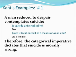 Kant’s Examples: # 1
A man reduced to despair
contemplates suicide:
    Is suicide universalisable?
    No!
    Does it treat oneself as a means or as an end?
    As a means.
Therefore, the categorical imperative
dictates that suicide is morally
wrong.
 