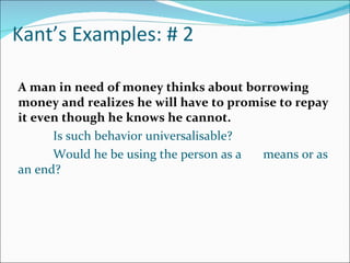 Kant’s Examples: # 2

A man in need of money thinks about borrowing
money and realizes he will have to promise to repay
it even though he knows he cannot.
      Is such behavior universalisable?
      Would he be using the person as a means or as
an end?
 