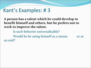 Kant’s Examples: # 3
A person has a talent which he could develop to
benefit himself and others, but he prefers not to
work to improve the talent.
      Is such behavior universalisable?
      Would he be using himself as a means      or as
an end?
 