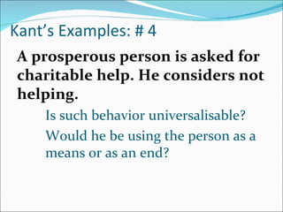 Kant’s Examples: # 4
A prosperous person is asked for
charitable help. He considers not
helping.
    Is such behavior universalisable?
    Would he be using the person as a
    means or as an end?
 