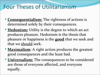 Four Theses of Utilitarianism
 Consequentialism: The rightness of actions is
  determined solely by their consequences.
 Hedonism: Utility is the degree to which an act
  produces pleasure. Hedonism is the thesis that
  pleasure or happiness is the good that we seek and
  that we should seek.
 Maximalism: A right action produces the greatest
  good consequences and the least bad.
 Universalism: The consequences to be considered
  are those of everyone affected, and everyone
  equally.
 