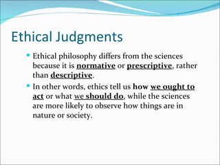 Ethical Judgments
   Ethical philosophy differs from the sciences
    because it is normative or prescriptive, rather
    than descriptive.
   In other words, ethics tell us how we ought to
    act or what we should do, while the sciences
    are more likely to observe how things are in
    nature or society.
 