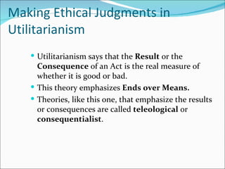 Making Ethical Judgments in
Utilitarianism
    Utilitarianism says that the Result or the
     Consequence of an Act is the real measure of
     whether it is good or bad.
    This theory emphasizes Ends over Means.
    Theories, like this one, that emphasize the results
     or consequences are called teleological or
     consequentialist.
 