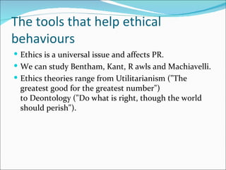 The tools that help ethical
behaviours
 Ethics is a universal issue and affects PR.
 We can study Bentham, Kant, R awls and Machiavelli.
 Ethics theories range from Utilitarianism ("The
 greatest good for the greatest number")
 to Deontology ("Do what is right, though the world
 should perish").
 
