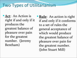 Two Types of Utilitarianism

 Act: An Action is         Rule: An action is right
 right if and only if it    if and only if it conforms
 produces the               to a set of rules the
 greatest balance of        general acceptance of
 pleasure over pain         which would produce
 for the greatest           the greatest balance of
 number. (Jeremy            pleasure over pain for
 Bentham)                   the greatest number.
                            (John Stuart Mill)
 