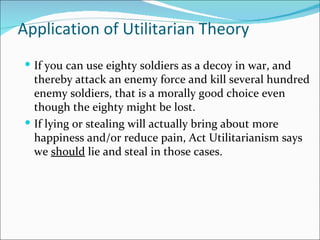 Application of Utilitarian Theory
 If you can use eighty soldiers as a decoy in war, and
  thereby attack an enemy force and kill several hundred
  enemy soldiers, that is a morally good choice even
  though the eighty might be lost.
 If lying or stealing will actually bring about more
  happiness and/or reduce pain, Act Utilitarianism says
  we should lie and steal in those cases.
 