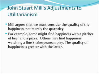 John Stuart Mill’s Adjustments to
 Utilitarianism
 Mill argues that we must consider the quality of the
  happiness, not merely the quantity.
 For example, some might find happiness with a pitcher
  of beer and a pizza. Others may find happiness
  watching a fine Shakespearean play. The quality of
  happiness is greater with the latter.
 