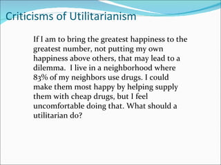 Criticisms of Utilitarianism
     If I am to bring the greatest happiness to the
     greatest number, not putting my own
     happiness above others, that may lead to a
     dilemma. I live in a neighborhood where
     83% of my neighbors use drugs. I could
     make them most happy by helping supply
     them with cheap drugs, but I feel
     uncomfortable doing that. What should a
     utilitarian do?
 
