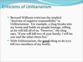 Criticisms of Utilitarianism

   Bernard Williams criticizes the implied
    “doctrine of negative responsibility” in
    Utilitarianism. For example, a thug breaks into
    my home and holds six people hostage, telling
    us he will kill all of us. “However,” the thug
    says, “if you will kill two of your family, I will let
    you and the other three live.”
   With Utilitarianism, the good thing to do is to
    kill two members of my family.
 
