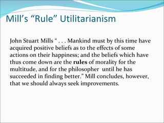 Mill’s “Rule” Utilitarianism

 John Stuart Mills “ . . . Mankind must by this time have
 acquired positive beliefs as to the effects of some
 actions on their happiness; and the beliefs which have
 thus come down are the rules of morality for the
 multitude, and for the philosopher until he has
 succeeded in finding better.” Mill concludes, however,
 that we should always seek improvements.
 
