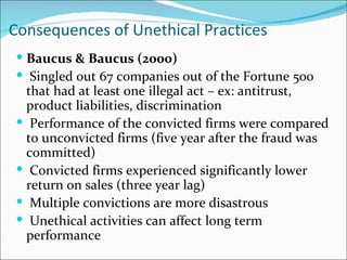 Consequences of Unethical Practices
 Baucus & Baucus (2000)
 Singled out 67 companies out of the Fortune 500
 that had at least one illegal act – ex: antitrust,
 product liabilities, discrimination
 Performance of the convicted firms were compared
 to unconvicted firms (five year after the fraud was
 committed)
 Convicted firms experienced significantly lower
 return on sales (three year lag)
 Multiple convictions are more disastrous
 Unethical activities can affect long term
 performance
 