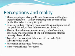 Perceptions and reality
 Many people perceive public relations as something less
    than respectable — as clever strategies to convince the
    public that what's wrong is right.
   Some see public relations professionals as manipulators of
    the public mind, rather than conveyors of truth.
   That is likely the reason most every code of conduct,
    especially those targeted at the PR profession, stresses
    honesty above all else.
   Too often our conduct falls short of the code. Spin
    substitutes for truth.
   Perception substitutes for reality.
   Victory substitutes for success.
 