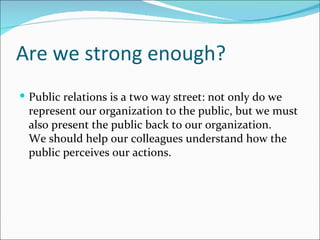 Are we strong enough?
 Public relations is a two way street: not only do we
 represent our organization to the public, but we must
 also present the public back to our organization.
 We should help our colleagues understand how the
 public perceives our actions.
 
