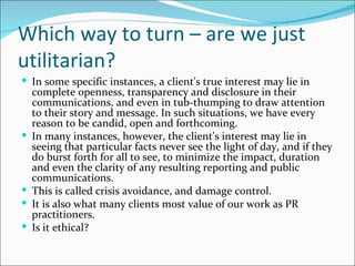 Which way to turn – are we just
utilitarian?
 In some specific instances, a client's true interest may lie in
    complete openness, transparency and disclosure in their
    communications, and even in tub-thumping to draw attention
    to their story and message. In such situations, we have every
    reason to be candid, open and forthcoming.
   In many instances, however, the client's interest may lie in
    seeing that particular facts never see the light of day, and if they
    do burst forth for all to see, to minimize the impact, duration
    and even the clarity of any resulting reporting and public
    communications.
   This is called crisis avoidance, and damage control.
   It is also what many clients most value of our work as PR
    practitioners.
   Is it ethical?
 