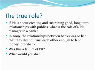 The true role?
 If PR is about creating and sustaining good, long term
   relationships with publics, what is the role of a PR
  manager in a bank?
 In 2009, the relationships between banks was so bad
  that they did not trust each other enough to lend
  money inter-bank.
 Was this a failure of PR?
 What would you do?
 