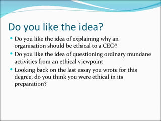 Do you like the idea?
 Do you like the idea of explaining why an
  organisation should be ethical to a CEO?
 Do you like the idea of questioning ordinary mundane
  activities from an ethical viewpoint
 Looking back on the last essay you wrote for this
  degree, do you think you were ethical in its
  preparation?
 