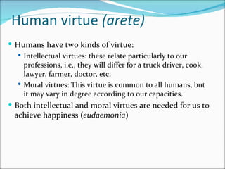 Human virtue (arete)
 Humans have two kinds of virtue:
    Intellectual virtues: these relate particularly to our
     professions, i.e., they will differ for a truck driver, cook,
     lawyer, farmer, doctor, etc.
    Moral virtues: This virtue is common to all humans, but
     it may vary in degree according to our capacities.
 Both intellectual and moral virtues are needed for us to
  achieve happiness (eudaemonia)
 