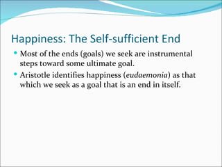 Happiness: The Self-sufficient End
 Most of the ends (goals) we seek are instrumental
  steps toward some ultimate goal.
 Aristotle identifies happiness (eudaemonia) as that
  which we seek as a goal that is an end in itself.
 