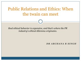 Public Relations and Ethics: When
        the twain can meet


Real ethical behavior is expensive, and that's where the PR
          industry's ethical dilemma originates.




                                      DR ARCHANA R SINGH
 