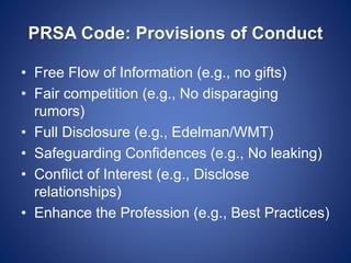 PRSA Code: Provisions of Conduct
• Free Flow of Information (e.g., no gifts)
• Fair competition (e.g., No disparaging
rumors)
• Full Disclosure (e.g., Edelman/WMT)
• Safeguarding Confidences (e.g., No leaking)
• Conflict of Interest (e.g., Disclose
relationships)
• Enhance the Profession (e.g., Best Practices)
 