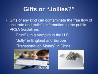 Gifts or “Jollies?”
• Gifts of any kind can contaminate the free flow of
accurate and truthful information to the public –
PRSA Guidelines
Crucifix to a Vampire in the U.S.
“Jolly” in England and Europe
“Transportation Money” in China
 