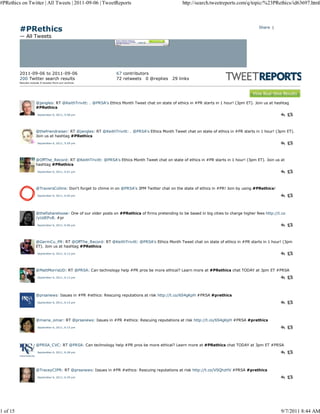 #PRethics on Twitter | All Tweets | 2011-09-06 | TweetReports                                       http://search.tweetreports.com/q/topic/%23PRethics/id63697.html




          #PRethics                                                                                                                         Share |

          — All Tweets




          2011-09-06 to 2011-09-06                              67 contributors
          200 Twitter search results                            72 retweets 0 @replies        29 links
          Results include 0 tw eets from our archive.




                      @jangles: RT @KeithTrivitt: . @PRSA's Ethics Month Tweet chat on state of ethics in #PR starts in 1 hour! (3pm ET). Join us at hashtag
                      #PRethics
                       September 6, 2011, 5:58 pm




                      @thefriendraiser: RT @jangles: RT @KeithTrivitt: . @PRSA's Ethics Month Tweet chat on state of ethics in #PR starts in 1 hour! (3pm ET).
                      Join us at hashtag #PRethics
                       September 6, 2011, 5:59 pm




                      @OffThe_Record: RT @KeithTrivitt: @PRSA's Ethics Month Tweet chat on state of ethics in #PR starts in 1 hour! (3pm ET). Join us at
                      hashtag #PRethics
                       September 6, 2011, 6:01 pm




                      @TraversCollins: Don't forget to chime in on @PRSA's 3PM Twitter chat on the state of ethics in #PR! Join by using #PRethics!
                       September 6, 2011, 6:05 pm




                      @thefishareloose: One of our older posts on #PRethics of firms pretending to be based in big cities to charge higher fees http://t.co
                      /yUdEPvB. #pr
                       September 6, 2011, 6:06 pm




                      @GermCu_PR: RT @OffThe_Record: RT @KeithTrivitt: @PRSA's Ethics Month Tweet chat on state of ethics in #PR starts in 1 hour! (3pm
                      ET). Join us at hashtag #PRethics
                       September 6, 2011, 6:12 pm




                      @MattMorrisUD: RT @PRSA: Can technology help #PR pros be more ethical? Learn more at #PRethics chat TODAY at 3pm ET #PRSA
                       September 6, 2011, 6:12 pm




                      @prsanews: Issues in #PR #ethics: Rescuing reputations at risk http://t.co/6S4gKpH #PRSA #prethics
                       September 6, 2011, 6:15 pm




                      @maria_omar: RT @prsanews: Issues in #PR #ethics: Rescuing reputations at risk http://t.co/6S4gKpH #PRSA #prethics
                       September 6, 2011, 6:15 pm




                      @PRSA_CVC: RT @PRSA: Can technology help #PR pros be more ethical? Learn more at #PRethics chat TODAY at 3pm ET #PRSA
                       September 6, 2011, 6:28 pm




                      @TraceyCIPR: RT @prsanews: Issues in #PR #ethics: Rescuing reputations at risk http://t.co/VSQhzHV #PRSA #prethics
                       September 6, 2011, 6:29 pm




1 of 15                                                                                                                                                 9/7/2011 8:44 AM
 