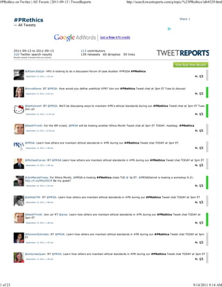 #PRethics on Twitter | All Tweets | 2011-09-13 | TweetReports                                   http://search.tweetreports.com/q/topic/%23PRethics/id64329.html




          #PRethics                                                                                                                    Share |

          — All Tweets




          2011-09-13 to 2011-09-13                             113 contributors
          310 Twitter search results                           139 retweets 69 @replies       59 links
          Results include 0 tw eets from our archive.




                      @ADamJ0sEph: HPU is looking to do a discussion forum of case studies! #PRSSA #PRethics
                       September 13, 2011, 1:53 am




                      @mvallbona: RT @PRSA: How would you define unethical #PR? Join our #PRethics Tweet chat at 3pm ET Tues to discuss!
                       September 13, 2011, 5:53 am




                      @bettylovell: RT @PRSA: We’ll be discussing ways to maintain #PR’s ethical standards during our #PRethics Tweet chat at 3pm ET Tues.
                      Join us!
                       September 13, 2011, 11:54 am




                      @KeithTrivitt: For the AM crowd, @PRSA will be hosting another Ethics Month Tweet chat at 3pm ET TODAY. Hashtag: #PRethics
                       September 13, 2011, 12:29 pm




                      @PRSA: Learn how others are maintain ethical standards in #PR during our #PRethics Tweet chat TODAY at 3pm ET
                       September 13, 2011, 1:00 pm




                      @MichaelCarusi: RT @PRSA Learn how others are maintain ethical standards in #PR during our #PRethics Tweet chat TODAY at 3pm ET
                       September 13, 2011, 1:00 pm




                      @JenMarsikFriess: For Ethics Month, @PRSA is hosting #PRethics chats TUE @ 3p ET. @PRSADetroit is hosting a workshop 9.21.
                      http://t.co/MGzXXCR Be my guest?
                       September 13, 2011, 1:03 pm




                      @alittleCPR: RT @PRSA: Learn how others are maintain ethical standards in #PR during our #PRethics Tweet chat TODAY at 3pm ET
                       September 13, 2011, 1:06 pm




                      @KeithTrivitt: Join us! RT @prsa: Learn how others are maintain ethical standards in #PR during our #PRethics Tweet chat TODAY at
                      3pm ET
                       September 13, 2011, 1:06 pm




                      @KonnorSchmaltz: RT @PRSA: Learn how others are maintain ethical standards in #PR during our #PRethics Tweet chat TODAY at 3pm
                      ET
                       September 13, 2011, 1:07 pm




                      @onlyinsanjuan: RT @PRSA: Learn how others are maintain ethical standards in #PR during our #PRethics Tweet chat TODAY at 3pm ET
                       September 13, 2011, 1:09 pm




1 of 23                                                                                                                                          9/14/2011 9:14 AM
 