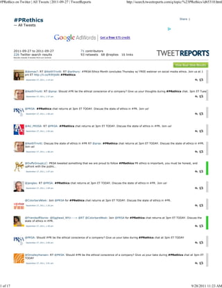 #PRethics on Twitter | All Tweets | 2011-09-27 | TweetReports                                     http://search.tweetreports.com/q/topic/%23PRethics/id65310.html




          #PRethics                                                                                                                       Share |

          — All Tweets




          2011-09-27 to 2011-09-27                              71 contributors
          226 Twitter search results                            93 retweets 68 @replies       16 links
          Results include 0 tw eets from our archive.




                      @jlomas7: RT @KeithTrivitt: RT @arthury: #PRSA Ethics Month concludes Thursday w/ FREE webinar on social media ethics. Join us at 1
                      pm ET http://t.co/R9Xjtd6i #PRethics
                       September 27, 2011, 1:14 am




                      @KeithTrivitt: RT @prsa: Should #PR be the ethical conscience of a company? Give us your thoughts during #PRethics chat. 3pm ET Tues
                       September 27, 2011, 1:57 am




                      @PRSA: #PRethics chat returns at 3pm ET TODAY. Discuss the state of ethics in #PR. Join us!
                       September 27, 2011, 1:00 pm




                      @AU_PRSSA: RT @PRSA: #PRethics chat returns at 3pm ET TODAY. Discuss the state of ethics in #PR. Join us!
                       September 27, 2011, 1:05 pm




                      @KeithTrivitt: Discuss the state of ethics in #PR RT @prsa: #PRethics chat returns at 3pm ET TODAY. Discuss the state of ethics in #PR.
                      Join us!
                       September 27, 2011, 1:06 pm




                      @DuffyGroupLLC: PRSA tweeted something that we are proud to follow #PRethics PR ethics is important, you must be honest, and
                      upfront with the public..
                       September 27, 2011, 1:07 pm




                      @jangles: RT @PRSA: #PRethics chat returns at 3pm ET TODAY. Discuss the state of ethics in #PR. Join us!
                       September 27, 2011, 1:09 pm




                      @ColorbarsNtwk: Join @PRSA for #PRethics chat returns at 3pm ET TODAY. Discuss the state of ethics in #PR.
                       September 27, 2011, 1:26 pm




                      @FriendsofEbonie: @Egghead_NYU----> @RT @ColorbarsNtwk: Join @PRSA for #PRethics chat returns at 3pm ET TODAY. Discuss the
                      state of ethics in #PR.
                       September 27, 2011, 1:30 pm




                      @PRSA: Should #PR be the ethical conscience of a company? Give us your take during #PRethics chat at 3pm ET TODAY
                       September 27, 2011, 3:00 pm




                      @OmalleyHansen: RT @PRSA: Should #PR be the ethical conscience of a company? Give us your take during #PRethics chat at 3pm ET
                      TODAY
                       September 27, 2011, 3:01 pm




1 of 17                                                                                                                                             9/28/2011 11:23 AM
 