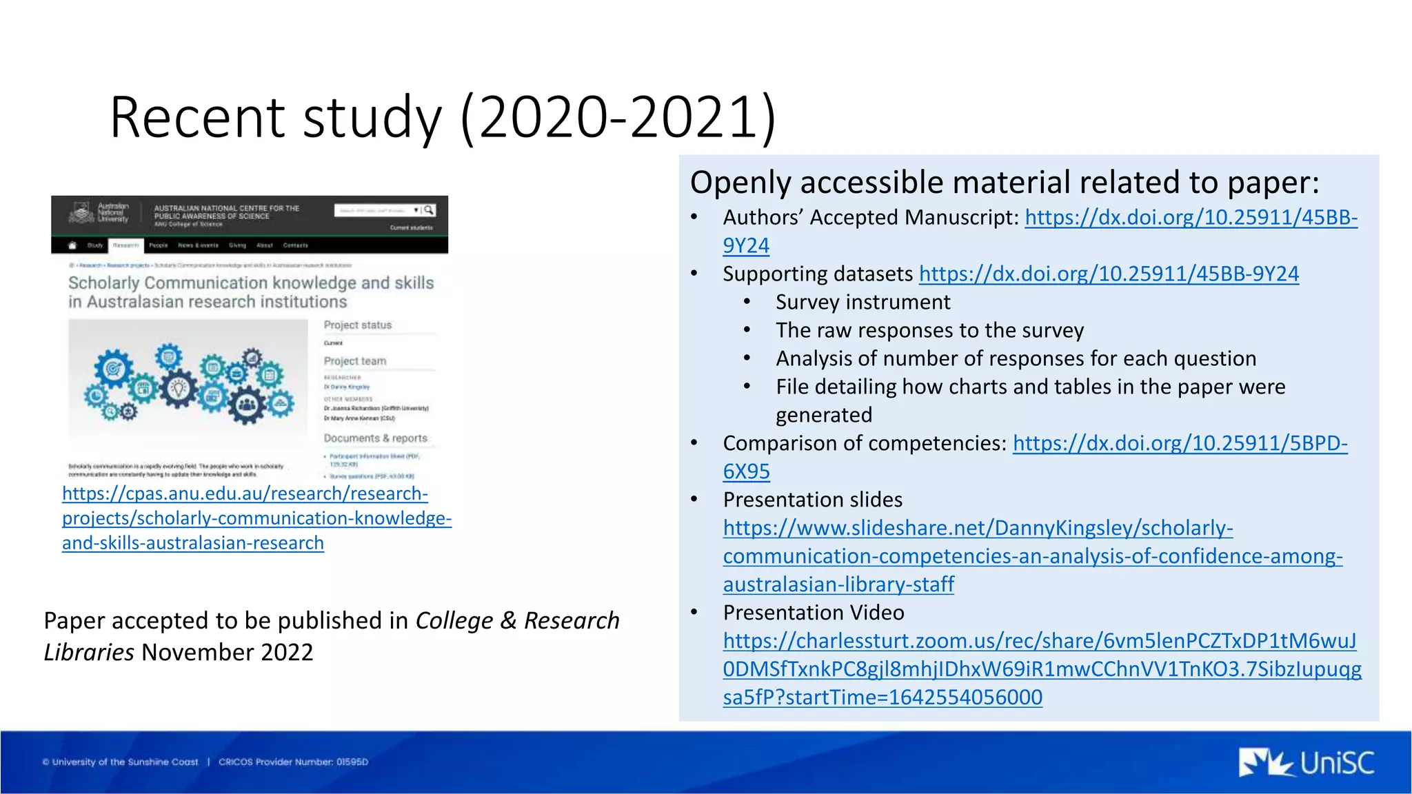 Recent study (2020-2021)
Openly accessible material related to paper:
• Authors’ Accepted Manuscript: https://dx.doi.org/10.25911/45BB-
9Y24
• Supporting datasets https://dx.doi.org/10.25911/45BB-9Y24
• Survey instrument
• The raw responses to the survey
• Analysis of number of responses for each question
• File detailing how charts and tables in the paper were
generated
• Comparison of competencies: https://dx.doi.org/10.25911/5BPD-
6X95
• Presentation slides
https://www.slideshare.net/DannyKingsley/scholarly-
communication-competencies-an-analysis-of-confidence-among-
australasian-library-staff
• Presentation Video
https://charlessturt.zoom.us/rec/share/6vm5lenPCZTxDP1tM6wuJ
0DMSfTxnkPC8gjl8mhjIDhxW69iR1mwCChnVV1TnKO3.7SibzIupuqg
sa5fP?startTime=1642554056000
Paper accepted to be published in College & Research
Libraries November 2022
https://cpas.anu.edu.au/research/research-
projects/scholarly-communication-knowledge-
and-skills-australasian-research
 