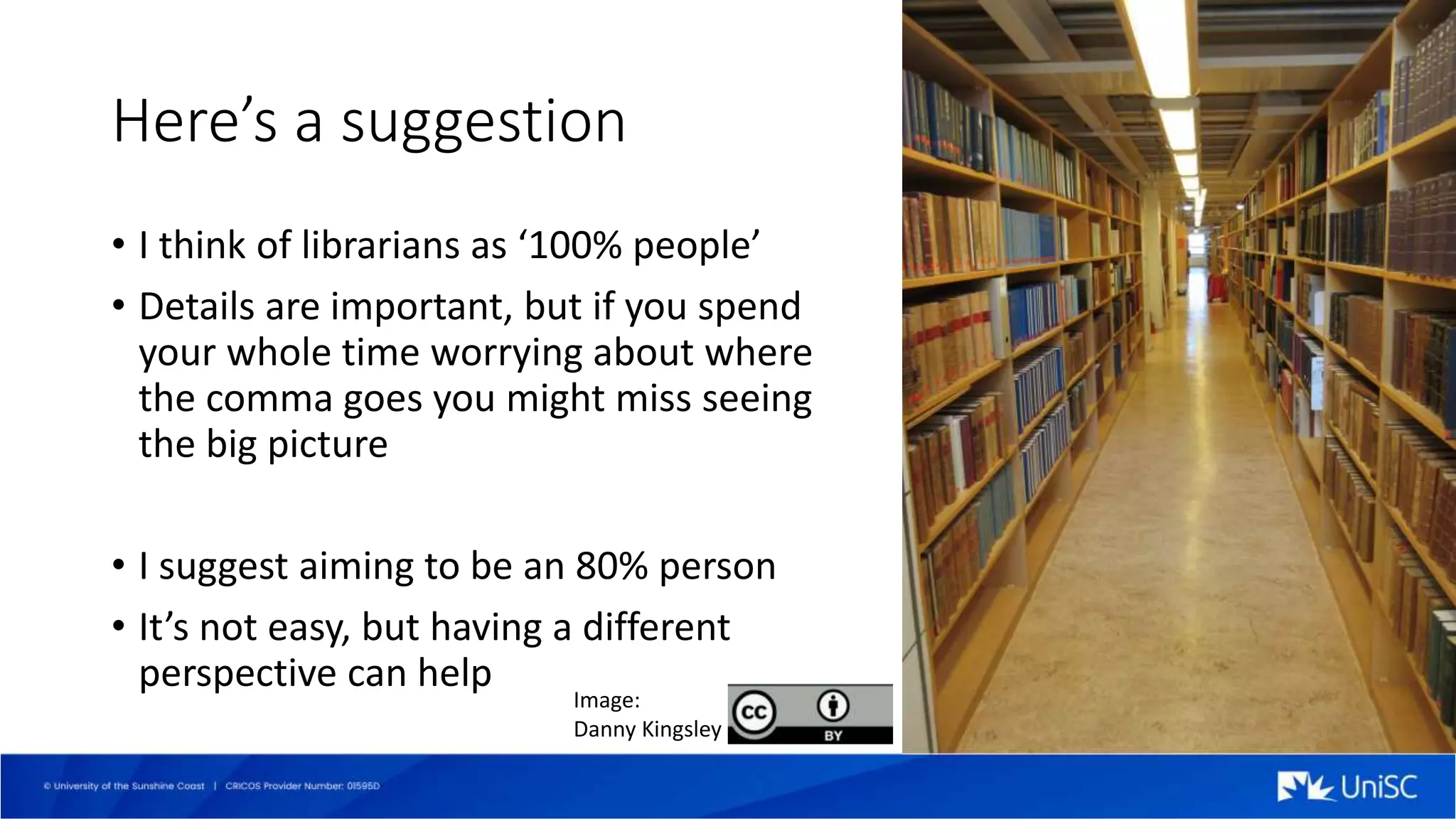 Here’s a suggestion
• I think of librarians as ‘100% people’
• Details are important, but if you spend
your whole time worrying about where
the comma goes you might miss seeing
the big picture
• I suggest aiming to be an 80% person
• It’s not easy, but having a different
perspective can help
Image:
Danny Kingsley
 