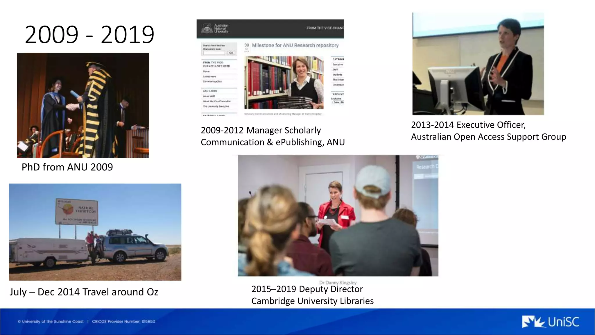 2009 - 2019
PhD from ANU 2009
2009-2012 Manager Scholarly
Communication & ePublishing, ANU
2013-2014 Executive Officer,
Australian Open Access Support Group
July – Dec 2014 Travel around Oz 2015–2019 Deputy Director
Cambridge University Libraries
 